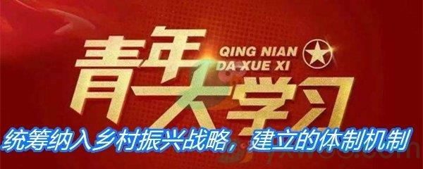 统筹纳入乡村振兴战略建立的体制机制-青年大学习第十季第十期答案