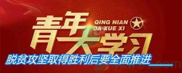 脱贫攻坚取得胜利后要全面推进-青年大学习第十季第十期答案