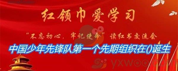 中国少年先锋队第一个先期组织在哪里诞生-2021少先队员寒假10课答案