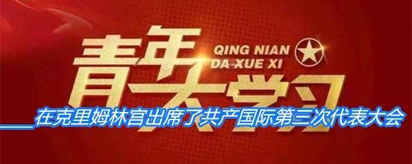 1921年6月22日谁在克里姆林宫出席了共产国际第三次代表大会-青年大学习寒假10课答案分享