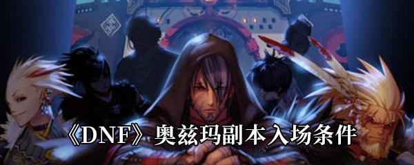 DNF奥兹玛副本怎么进入-奥兹玛副本入场条件介绍