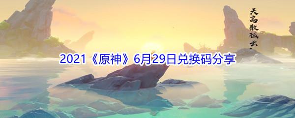 2021原神6月29日兑换码都有哪些呢-2021原神6月29日兑换码分享