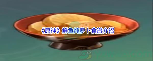 原神鲜鱼炖萝卜怎么才能制作呢-原神鲜鱼炖萝卜食谱介绍