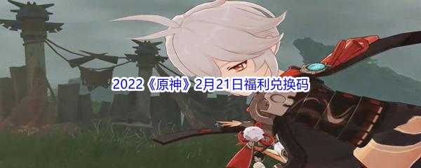 2022原神2月21日福利兑换码是什么呢-2022原神2月21日福利兑换码分享