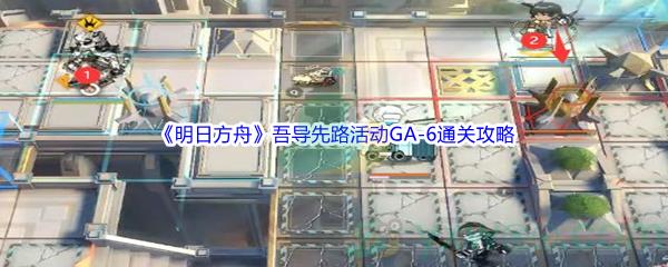 明日方舟吾导先路活动GA-6怎么才能通关呢-明日方舟吾导先路活动GA-6通关攻略介绍