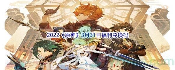 2022原神3月31日福利兑换码都有哪些呢-2022原神3月31日福利兑换码分享