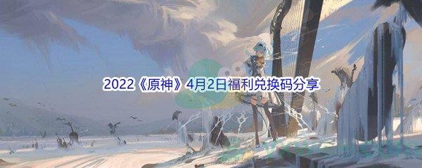 2022原神4月2日福利兑换码是什么呢-2022原神4月2日福利兑换码分享