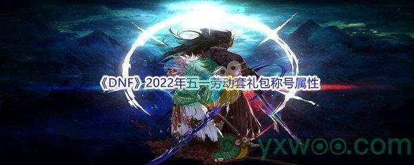 地下城与勇士DNF2022年五一劳动套礼包称号怎么样呢-DNF2022年五一劳动套礼包称号属性介绍