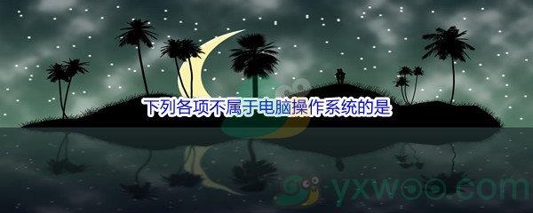 哔哩哔哩下列各项不属于电脑操作系统的是什么呢-哔哩哔哩b站硬核会员答案分享