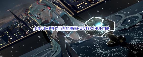 哔哩哔哩少年JUMP卷均百万的漫画HUNTERXHUNTER的作者是谁呢-哔哩哔哩b站硬核会员答案分享