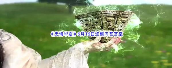 无悔华夏6月16日渔樵问答答案是什么呢-无悔华夏6月16日渔樵问答答案分享