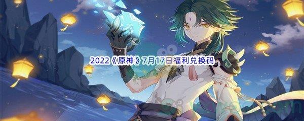 2022原神7月17日福利兑换码都有哪些呢-2022原神7月17日福利兑换码分享