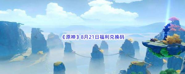 2022原神8月21日福利兑换码都有哪些呢-2022原神8月21日最新福利兑换码分享