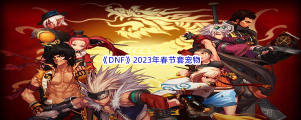 DNF2023年春节套宠物属性怎么样呢-DNF2023年春节套宠物介绍