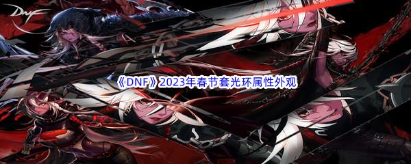 DNF2023年春节套光环属性外观怎么样呢-DNF2023年春节套光环属性外观介绍