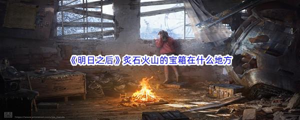 明日之后炙石火山的宝箱在什么地方-明日之后炙石火山宝箱位置介绍