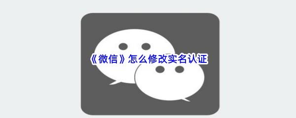 微信怎么修改实名认证-微信实名认证修改步骤一览