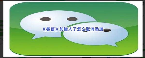 微信加错人了怎么取消添加-微信加错人了取消添加的方法是什么