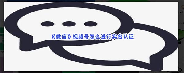 微信视频号怎么进行实名认证-微信视频号实名认证的方法是什么