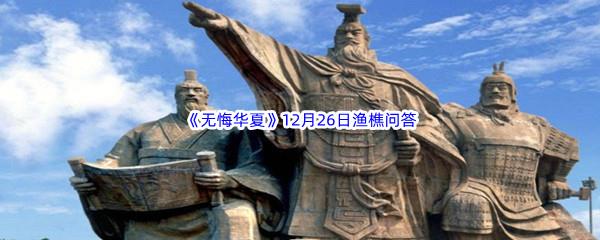 无悔华夏12月26日渔樵问答答案是什么呢-无悔华夏12月26日渔樵问答答案分享